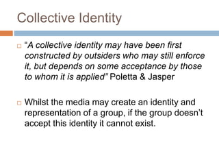 Collective Identity
 “A collective identity may have been first
constructed by outsiders who may still enforce
it, but depends on some acceptance by those
to whom it is applied” Poletta & Jasper
 Whilst the media may create an identity and
representation of a group, if the group doesn’t
accept this identity it cannot exist.
 