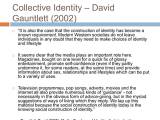 Collective Identity – David
Gauntlett (2002)
 “It is also the case that the construction of identity has become a
known requirement. Modern Western societies do not leave
individuals in any doubt that they need to make choices of identity
and lifestyle
 It seems clear that the media plays an important role here.
Magazines, bought on one level for a quick fix of glossy
entertainment, promote self-confidence (even if they partly
undermine it, for some readers, at the same time) and provide
information about sex, relationships and lifestyles which can be put
to a variety of uses.
 Television programmes, pop songs, adverts, movies and the
internet all also provide numerous kinds of 'guidance' - not
necessarily in the obvious form of advice-giving, but in the myriad
suggestions of ways of living which they imply. We lap up this
material because the social construction of identity today is the
knowing social construction of identity.”
 