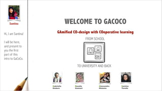 Santina

WELCOME TO GACOCO

Hi, I am Santina!

GAmified CO-design with COoperative learning
FROM SCHOOL

!

I will be here,
and present to
you the first
part of this
intro to GaCoCo.

TO UNIVERSITY AND BACK

Gabriella
Dodero

Rosella
Gennari

Alessandra
Melonio

Santina
Torello

 