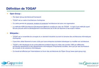 Définition de TOGAF Open Group : T he  O pen  G roup  A rchitectural  F ramework TOGAF est un cadre d’architecture d’entreprise  Ce cadre permet de  concevoir, évaluer et construire  l’architecture de toute une organisation La méthode ADM ( A rchitecture  D evelopment  M ethod) constitue le cœur de TOGAF : il s’agit d’une méthode ayant fait ses preuves dans le développement d’architectures de SI afin de répondre à des enjeux métiers. Wikipédia : TOGAF est un ensemble de concepts et un standard industriel couvrant le domaine des architectures informatiques d'entreprise. Il peut être utilisé librement et sans coûts par toute entreprise souhaitant développer ou modifier son architecture. TOGAF a été développé et est continuellement amélioré depuis le milieu des années 1990 par différentes architectes appartenant à des départements informatiques d'importantes sociétés, ainsi que par des fournisseurs de conseils ou de solutions informatiques.  Ce travail est effectué par l'intermédiaire du forum des architectures de l'Open Group (www.open-group.org). 