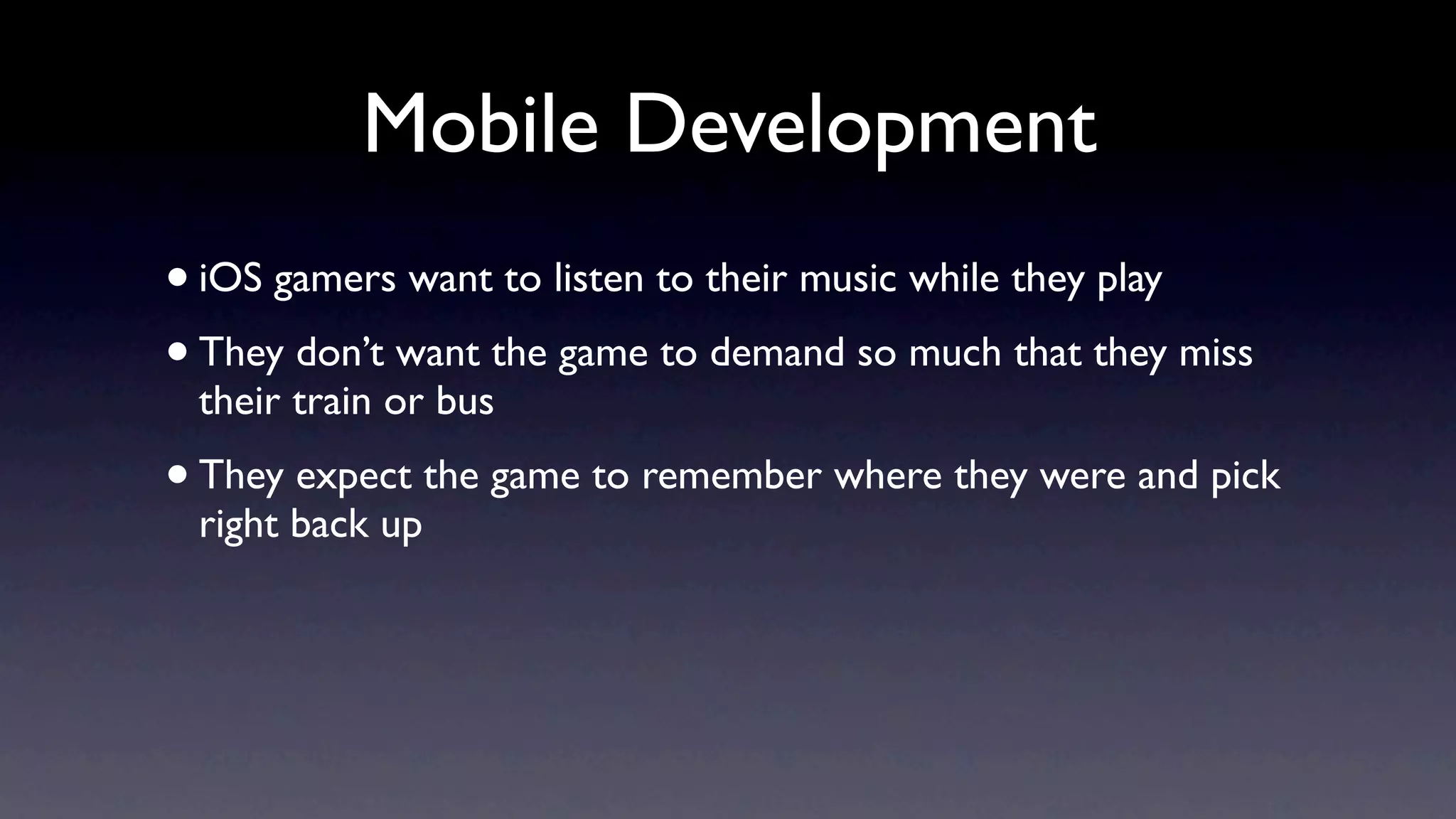 Mobile Development
• iOS gamers want to listen to their music while they play
• They don’t want the game to demand so much that they miss
 their train or bus
• They expect the game to remember where they were and pick
 right back up
 