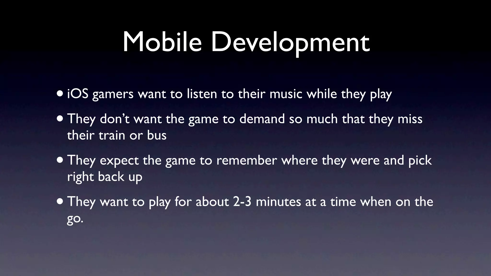 Mobile Development
• iOS gamers want to listen to their music while they play
• They don’t want the game to demand so much that they miss
 their train or bus
• They expect the game to remember where they were and pick
 right back up
• They want to play for about 2-3 minutes at a time when on the
 go.
 