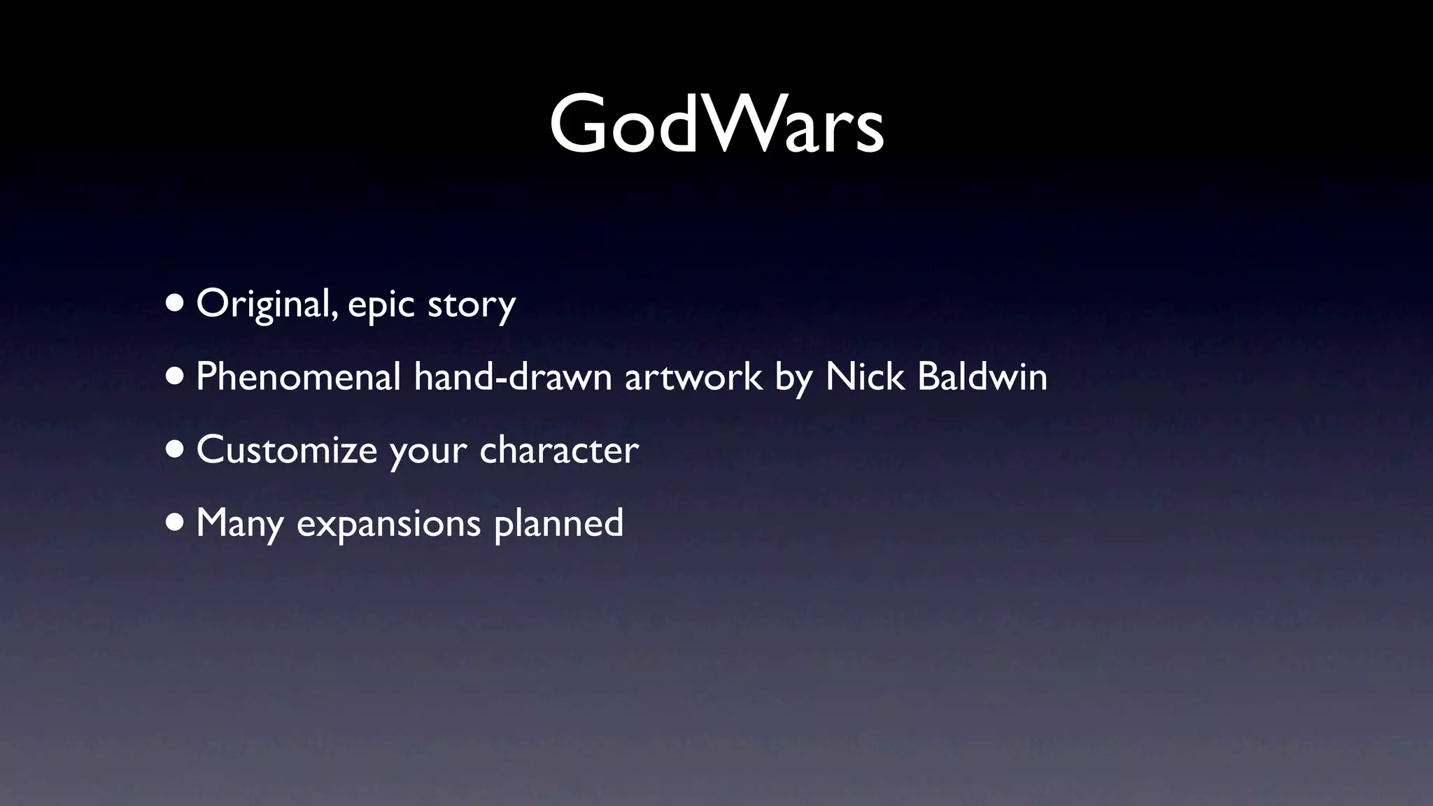 GodWars

• Original, epic story
• Phenomenal hand-drawn artwork by Nick Baldwin
• Customize your character
• Many expansions planned
 