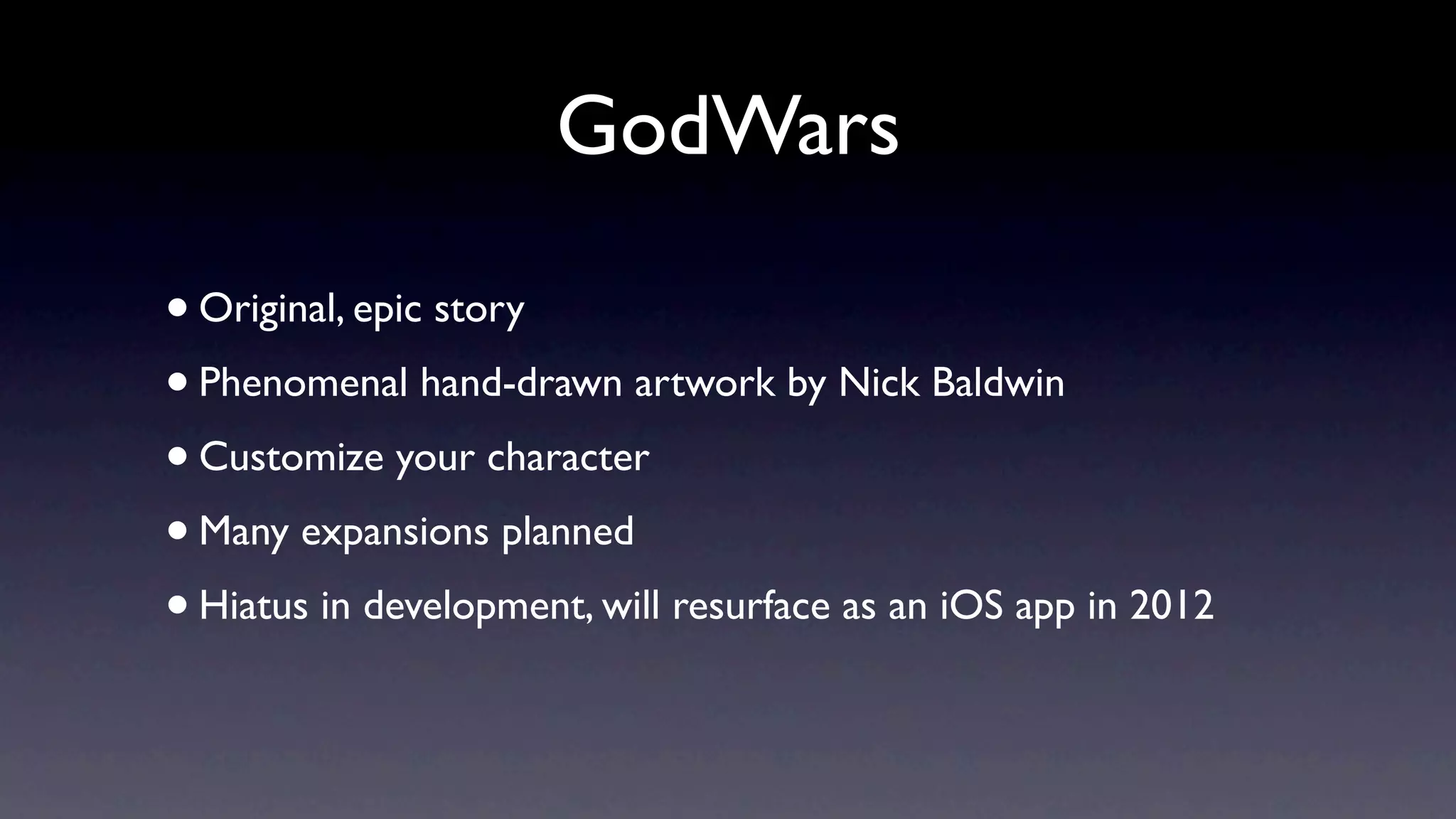 GodWars

• Original, epic story
• Phenomenal hand-drawn artwork by Nick Baldwin
• Customize your character
• Many expansions planned
• Hiatus in development, will resurface as an iOS app in 2012
 