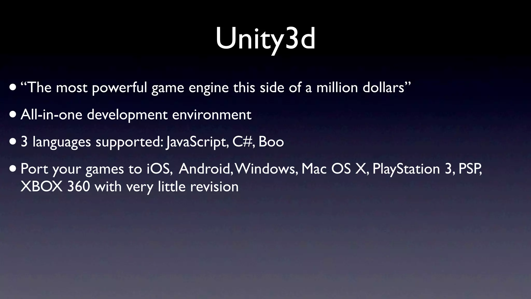 Unity3d
• “The most powerful game engine this side of a million dollars”
• All-in-one development environment
• 3 languages supported: JavaScript, C#, Boo
• Port your games to iOS, Android, Windows, Mac OS X, PlayStation 3, PSP,
 XBOX 360 with very little revision
 