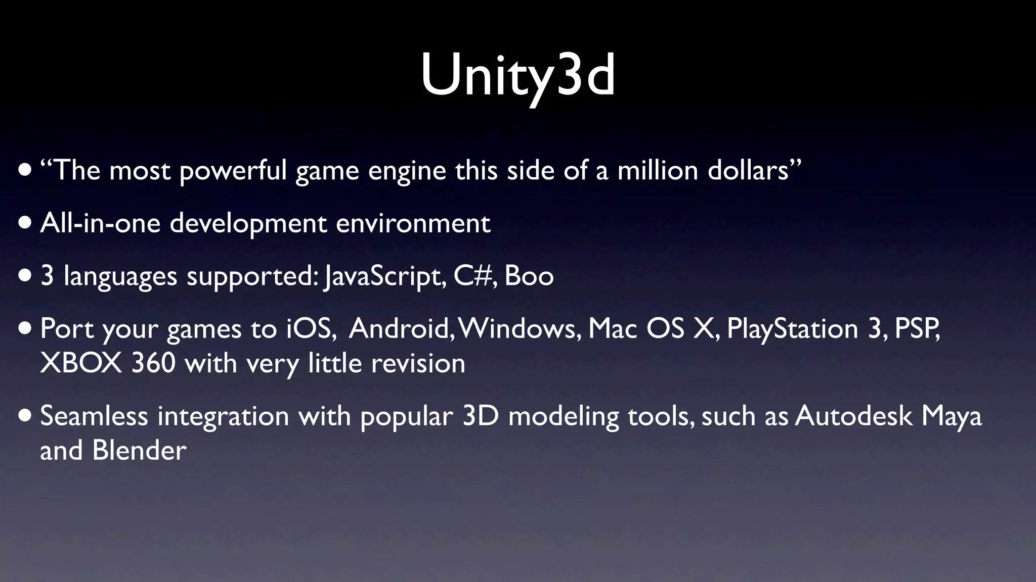 Unity3d
• “The most powerful game engine this side of a million dollars”
• All-in-one development environment
• 3 languages supported: JavaScript, C#, Boo
• Port your games to iOS, Android, Windows, Mac OS X, PlayStation 3, PSP,
 XBOX 360 with very little revision
• Seamless integration with popular 3D modeling tools, such as Autodesk Maya
 and Blender
 