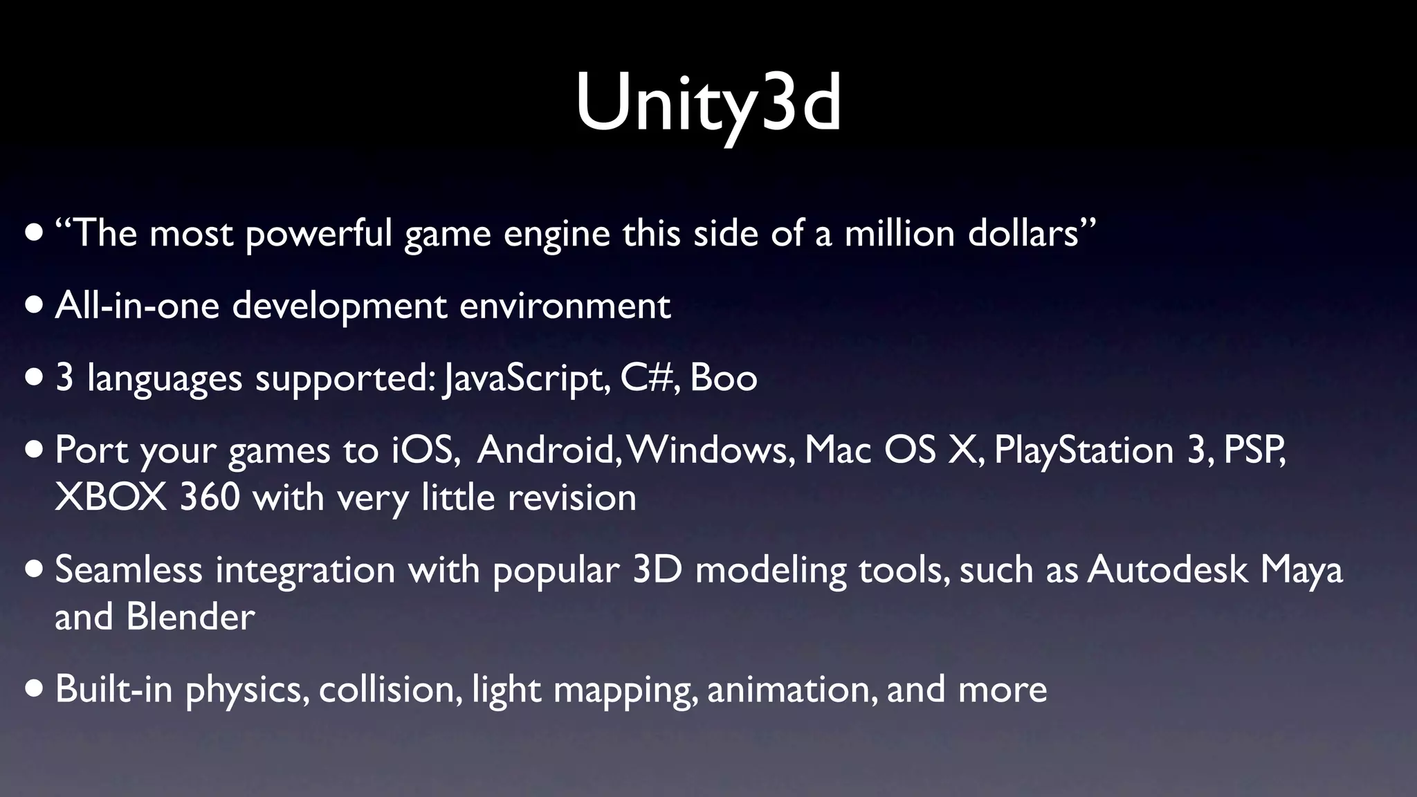 Unity3d
• “The most powerful game engine this side of a million dollars”
• All-in-one development environment
• 3 languages supported: JavaScript, C#, Boo
• Port your games to iOS, Android, Windows, Mac OS X, PlayStation 3, PSP,
    XBOX 360 with very little revision
• Seamless integration with popular 3D modeling tools, such as Autodesk Maya
    and Blender
•   Built-in physics, collision, light mapping, animation, and more
 