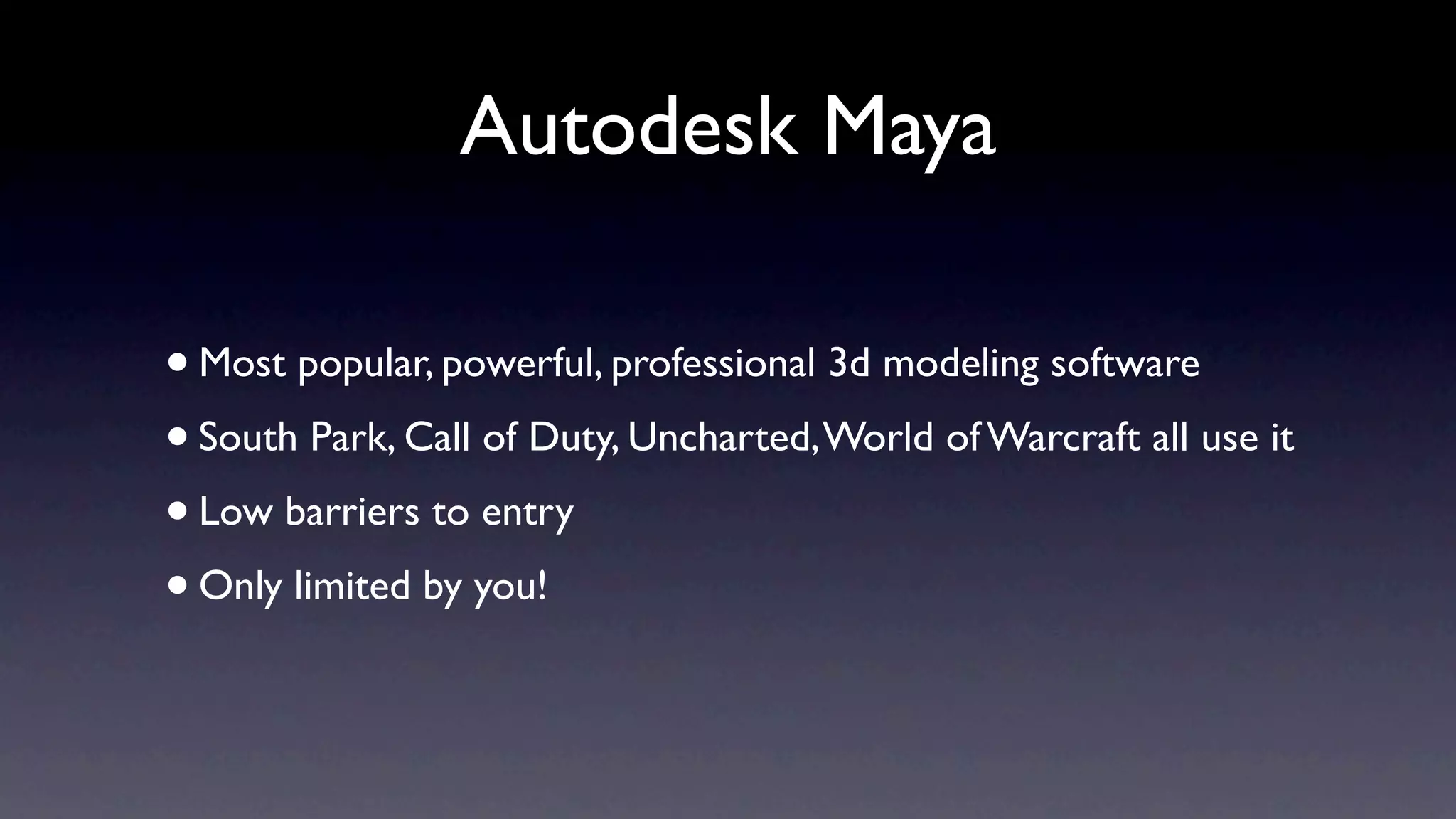 Autodesk Maya

• Most popular, powerful, professional 3d modeling software
• South Park, Call of Duty, Uncharted, World of Warcraft all use it
• Low barriers to entry
• Only limited by you!
 