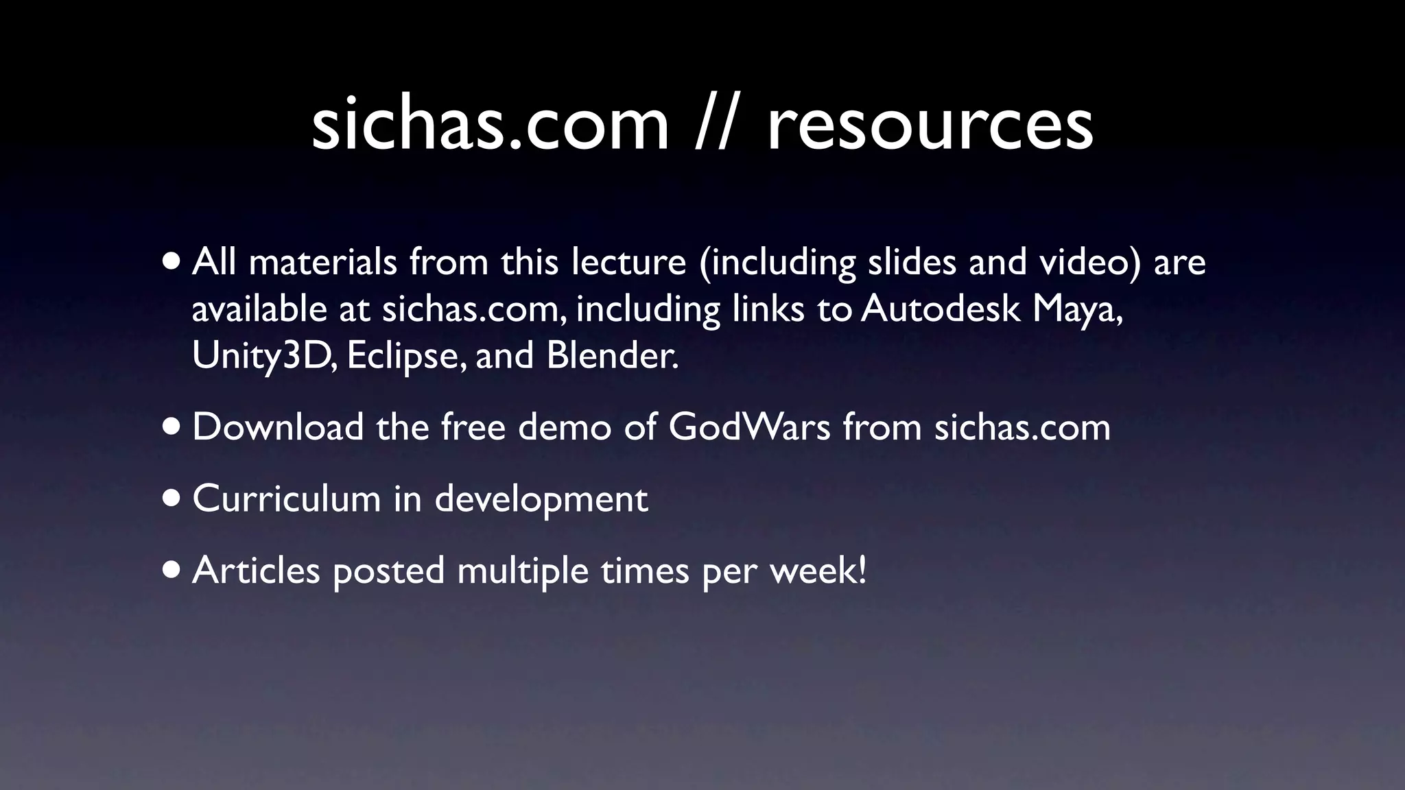 sichas.com // resources
•   All materials from this lecture (including slides and video) are
    available at sichas.com, including links to Autodesk Maya,
    Unity3D, Eclipse, and Blender.
• Download the free demo of GodWars from sichas.com
• Curriculum in development
• Articles posted multiple times per week!
 