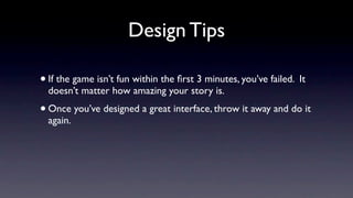 Design Tips

• If the game isn’t fun within the ﬁrst 3 minutes, you’ve failed. It
  doesn’t matter how amazing your story is.
• Once you’ve designed a great interface, throw it away and do it
  again.
 