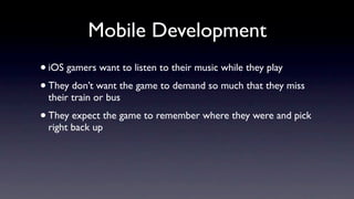 Mobile Development
• iOS gamers want to listen to their music while they play
• They don’t want the game to demand so much that they miss
 their train or bus
• They expect the game to remember where they were and pick
 right back up
 