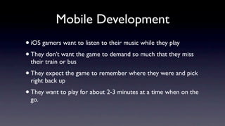 Mobile Development
• iOS gamers want to listen to their music while they play
• They don’t want the game to demand so much that they miss
 their train or bus
• They expect the game to remember where they were and pick
 right back up
• They want to play for about 2-3 minutes at a time when on the
 go.
 