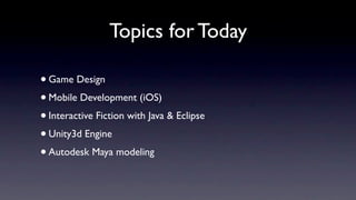 Topics for Today

• Game Design
• Mobile Development (iOS)
• Interactive Fiction with Java & Eclipse
• Unity3d Engine
• Autodesk Maya modeling
 