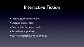 Interactive Fiction

• Text based, minimal artwork
• Engaging, exciting story
• Control is in the user’s hands
• Expandable, upgradable
• Easy to understand, pick up and play
 