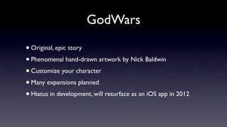 GodWars

• Original, epic story
• Phenomenal hand-drawn artwork by Nick Baldwin
• Customize your character
• Many expansions planned
• Hiatus in development, will resurface as an iOS app in 2012
 