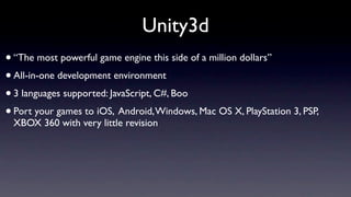 Unity3d
• “The most powerful game engine this side of a million dollars”
• All-in-one development environment
• 3 languages supported: JavaScript, C#, Boo
• Port your games to iOS, Android, Windows, Mac OS X, PlayStation 3, PSP,
 XBOX 360 with very little revision
 