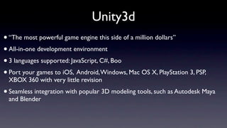 Unity3d
• “The most powerful game engine this side of a million dollars”
• All-in-one development environment
• 3 languages supported: JavaScript, C#, Boo
• Port your games to iOS, Android, Windows, Mac OS X, PlayStation 3, PSP,
 XBOX 360 with very little revision
• Seamless integration with popular 3D modeling tools, such as Autodesk Maya
 and Blender
 