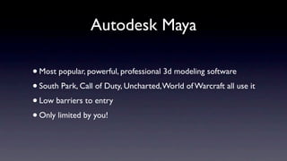Autodesk Maya

• Most popular, powerful, professional 3d modeling software
• South Park, Call of Duty, Uncharted, World of Warcraft all use it
• Low barriers to entry
• Only limited by you!
 