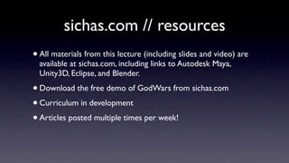 sichas.com // resources
•   All materials from this lecture (including slides and video) are
    available at sichas.com, including links to Autodesk Maya,
    Unity3D, Eclipse, and Blender.
• Download the free demo of GodWars from sichas.com
• Curriculum in development
• Articles posted multiple times per week!
 