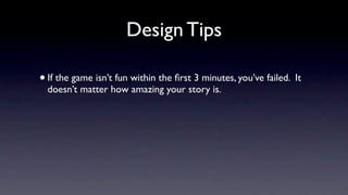 Design Tips

• If the game isn’t fun within the ﬁrst 3 minutes, you’ve failed. It
  doesn’t matter how amazing your story is.
 