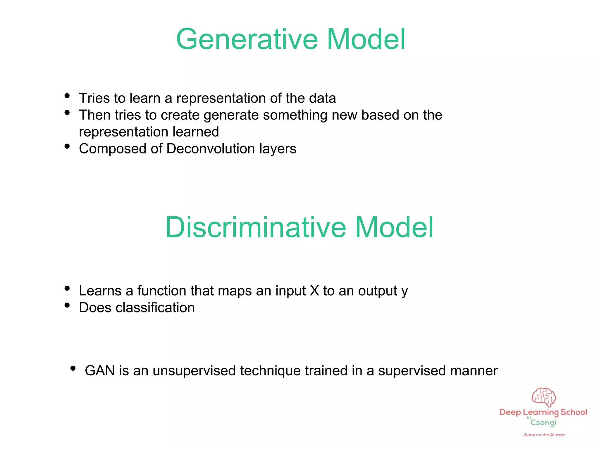 Generative Model
• Tries to learn a representation of the data
• Then tries to create generate something new based on the
representation learned
• Composed of Deconvolution layers
Discriminative Model
• Learns a function that maps an input X to an output y
• Does classification
• GAN is an unsupervised technique trained in a supervised manner
 