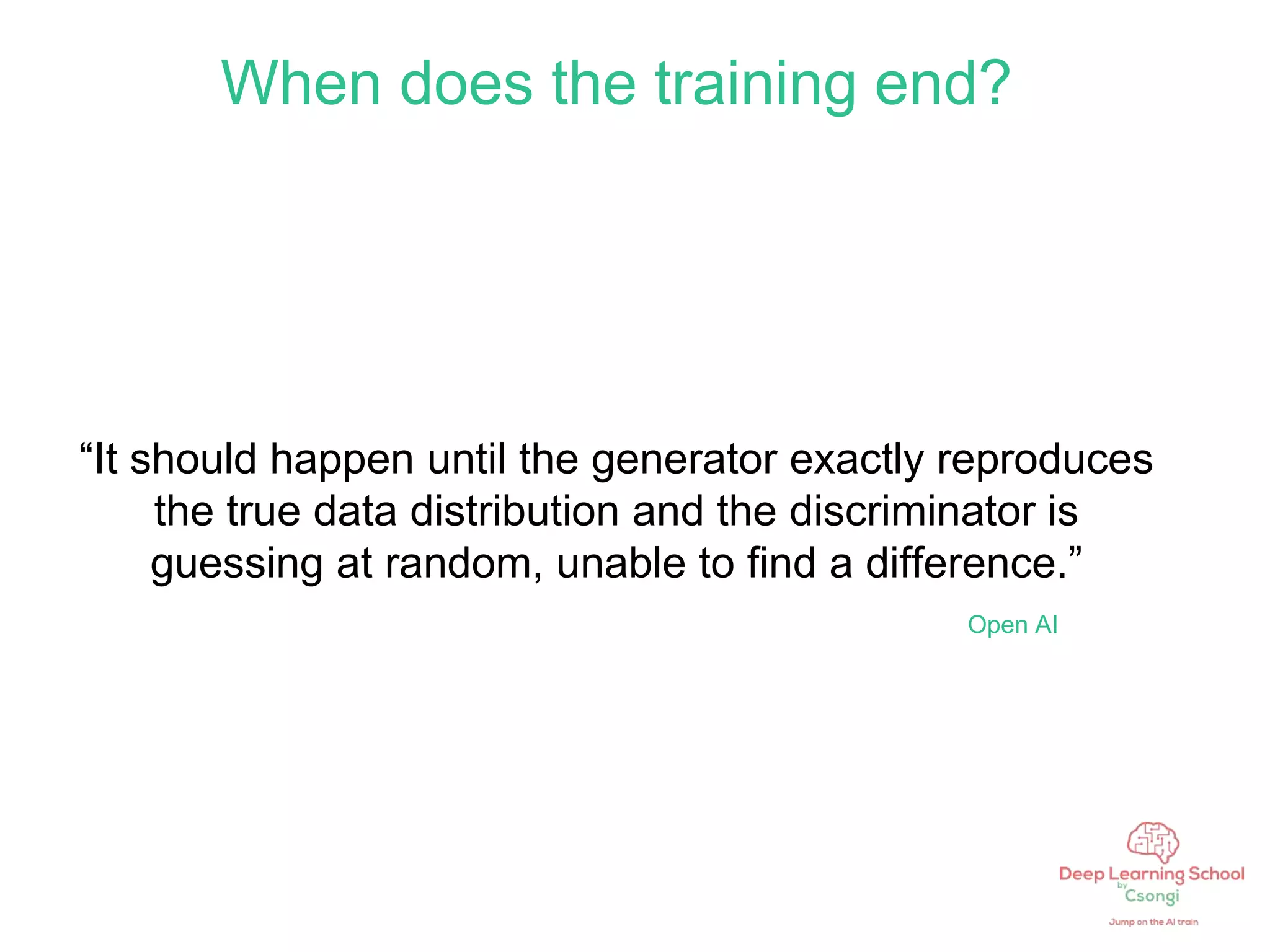 When does the training end?
“It should happen until the generator exactly reproduces
the true data distribution and the discriminator is
guessing at random, unable to find a difference.”
Open AI
 