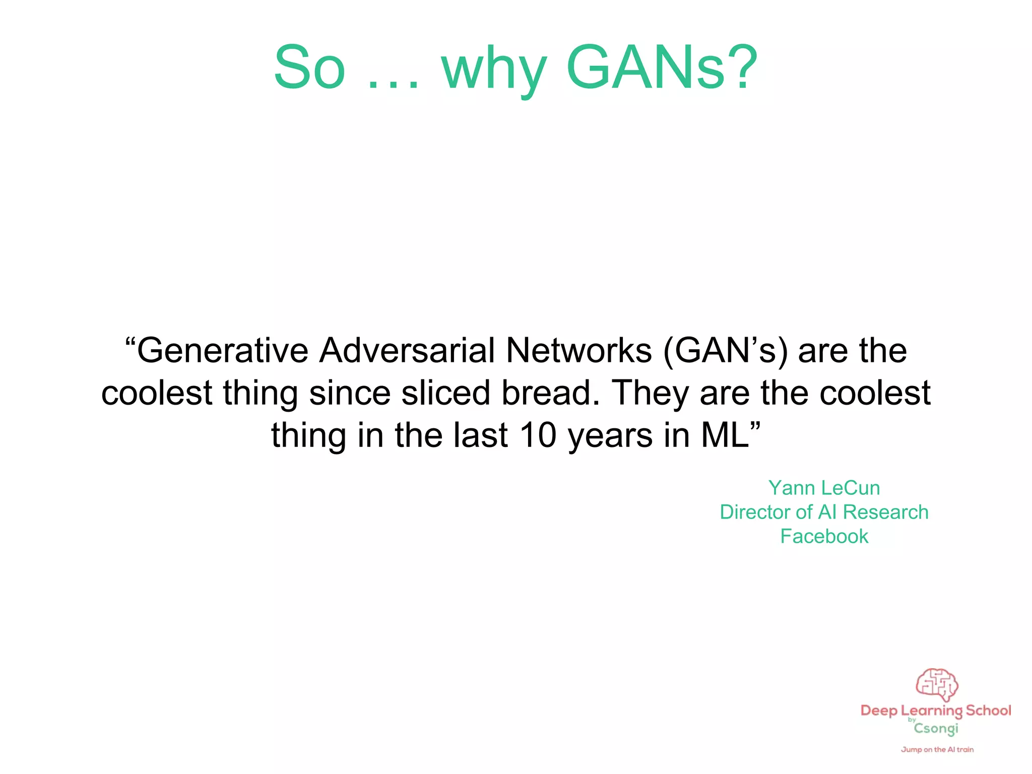 So … why GANs?
“Generative Adversarial Networks (GAN’s) are the
coolest thing since sliced bread. They are the coolest
thing in the last 10 years in ML”
Yann LeCun
Director of AI Research
Facebook
 
