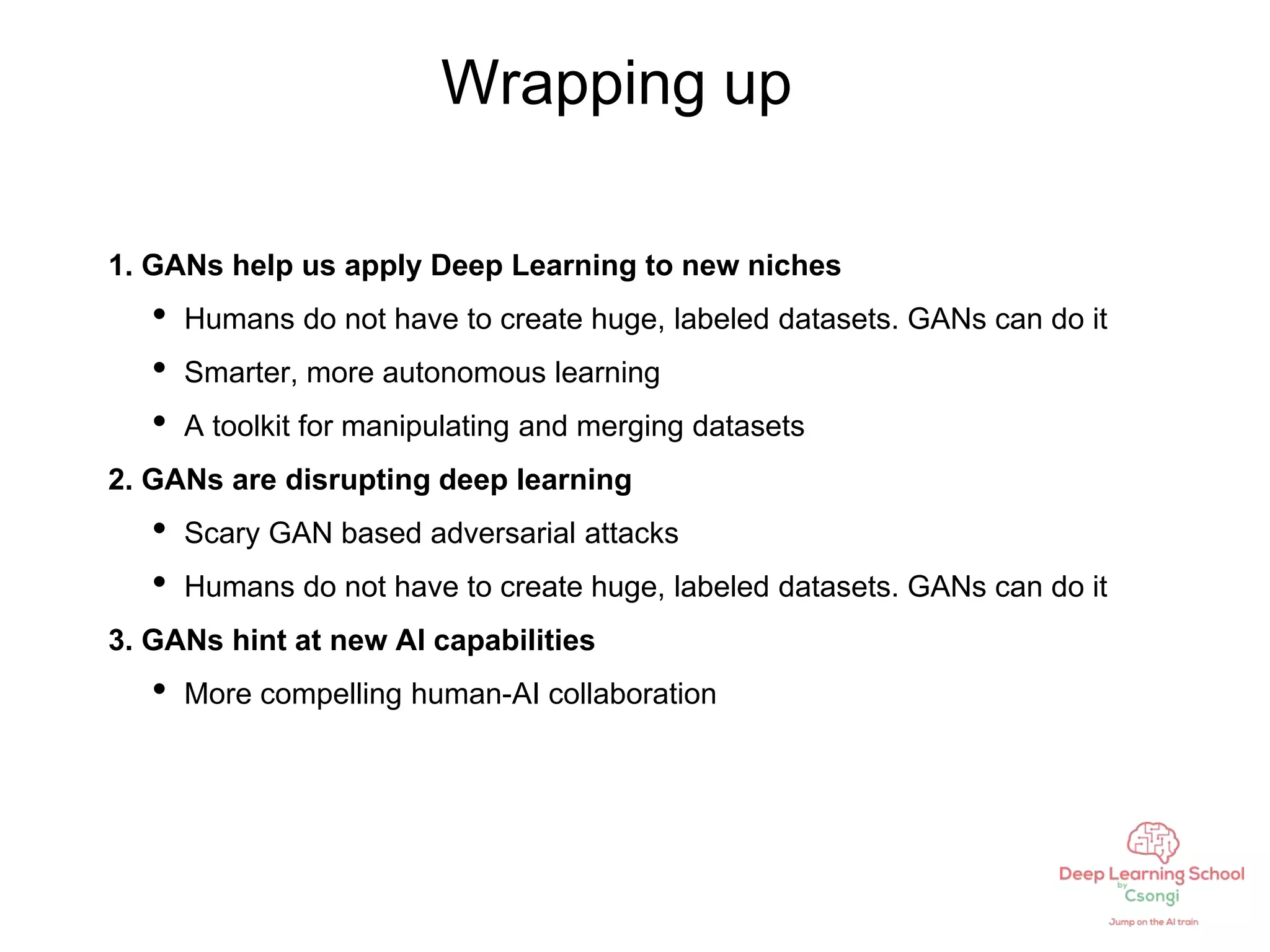 Wrapping up
1. GANs help us apply Deep Learning to new niches
• Humans do not have to create huge, labeled datasets. GANs can do it
• Smarter, more autonomous learning
• A toolkit for manipulating and merging datasets
2. GANs are disrupting deep learning
• Scary GAN based adversarial attacks
• Humans do not have to create huge, labeled datasets. GANs can do it
3. GANs hint at new AI capabilities
• More compelling human-AI collaboration
 