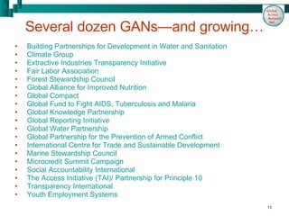 Several dozen GANs—and growing… Building Partnerships for Development in Water and Sanitation  Climate Group Extractive Industries Transparency Initiative Fair Labor Association Forest Stewardship Council  Global Alliance for Improved Nutrition Global Compact  Global Fund to Fight AIDS, Tuberculosis and Malaria  Global Knowledge Partnership Global Reporting Initiative  Global Water Partnership  Global Partnership for the Prevention of Armed Conflict International Centre for Trade and Sustainable Development  Marine Stewardship Council Microcredit Summit Campaign  Social Accountability International  The Access Initiative (TAI)/ Partnership for Principle 10  Transparency International Youth Employment Systems 