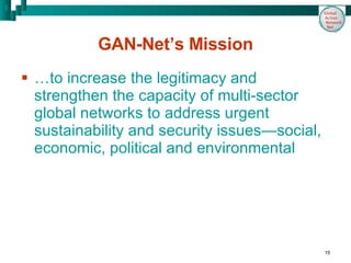 GAN-Net’s Mission …to increase the legitimacy and strengthen the capacity of multi-sector global networks to address urgent sustainability and security issues—social, economic, political and environmental 