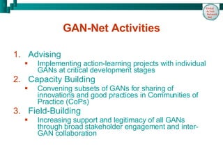 GAN-Net Activities Advising  Implementing action-learning projects with individual GANs at critical development stages Capacity Building Convening subsets of GANs for sharing of innovations and good practices in Communities of Practice (CoPs) Field-Building Increasing support and legitimacy of all GANs through broad stakeholder engagement and inter-GAN collaboration 