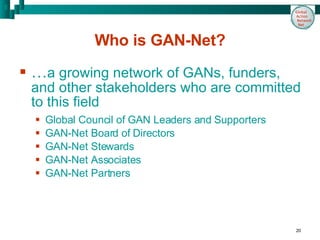 Who is GAN-Net? … a growing network of GANs, funders, and other stakeholders who are committed to this field Global Council of GAN Leaders and Supporters GAN-Net Board of Directors  GAN-Net Stewards GAN-Net Associates GAN-Net Partners 