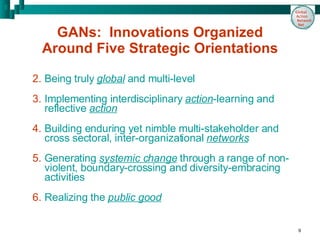 GANs:  Innovations Organized Around Five Strategic Orientations Being truly   global  and multi-level Implementing interdisciplinary  action -learning and reflective  action Building enduring yet nimble multi-stakeholder and cross sectoral, inter-organizational  networks Generating  systemic change  through a range of non-violent, boundary-crossing and diversity-embracing activities Realizing the  public good 