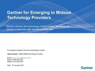 Gartner for Emerging to Midsize
Technology Providers
Gartner delivers the technology-related insight necessary for
clients to make the right decisions every day.




For questions related to this document please contact:

Jason Creane - EMEA SMB Technology Providers

Email: jason.creane@gartner.com
Direct: 01784 267 952
Mobile: 0772 038 0337

Date: 9th January 2012
 