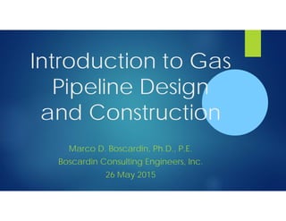 Introduction to Gas
Pipeline Design
and Construction
Marco D. Boscardin, Ph.D., P.E.
Boscardin Consulting Engineers, Inc.
26 May 2015
 