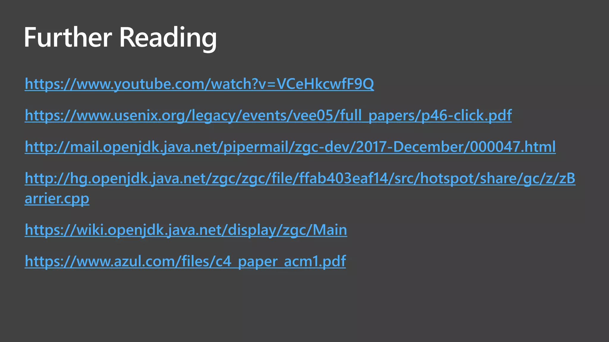 Further Reading
https://www.youtube.com/watch?v=VCeHkcwfF9Q
https://www.usenix.org/legacy/events/vee05/full_papers/p46-click.pdf
http://mail.openjdk.java.net/pipermail/zgc-dev/2017-December/000047.html
http://hg.openjdk.java.net/zgc/zgc/file/ffab403eaf14/src/hotspot/share/gc/z/zB
arrier.cpp
https://wiki.openjdk.java.net/display/zgc/Main
https://www.azul.com/files/c4_paper_acm1.pdf
 