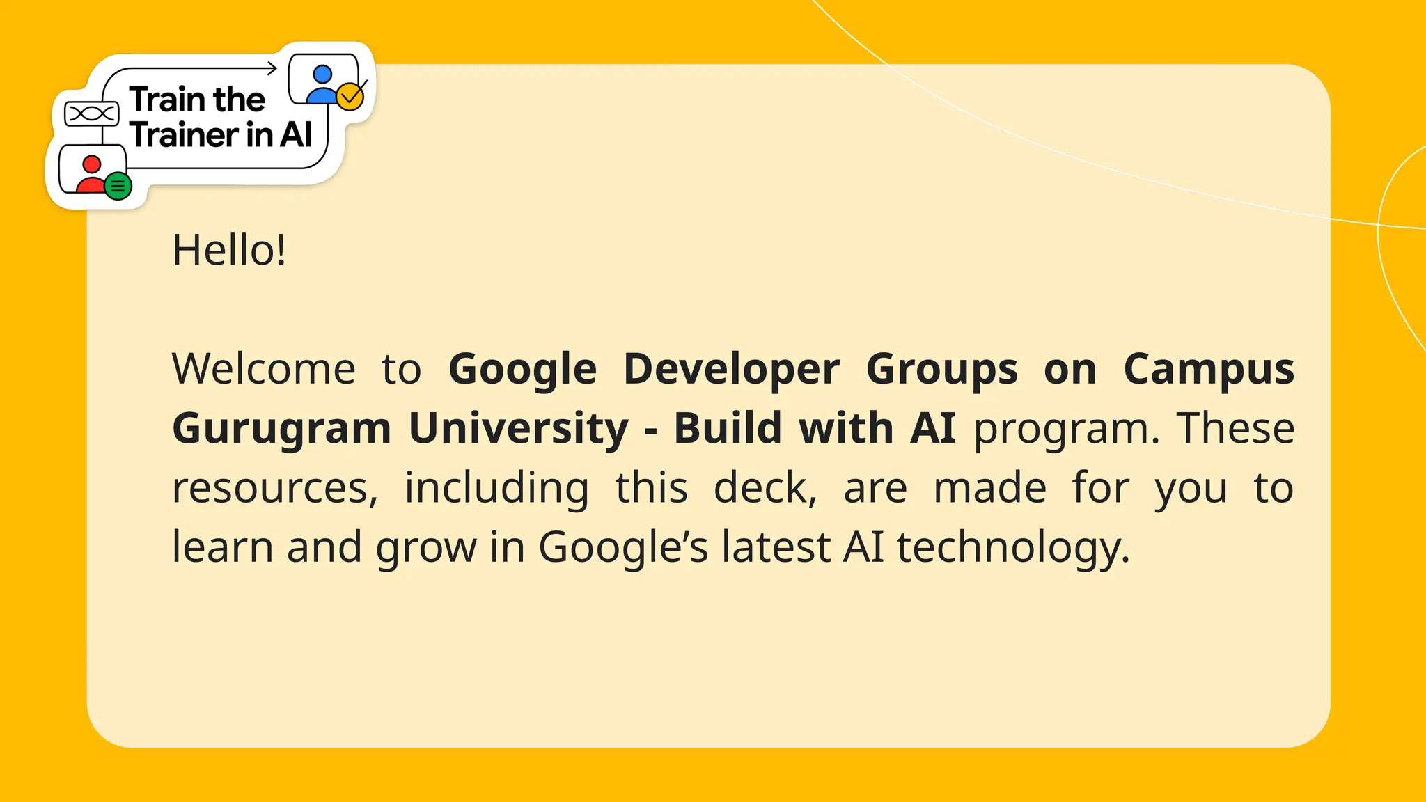 Hello!
Welcome to Google Developer Groups on Campus
Gurugram University - Build with AI program. These
resources, including this deck, are made for you to
learn and grow in Google’s latest AI technology.
 