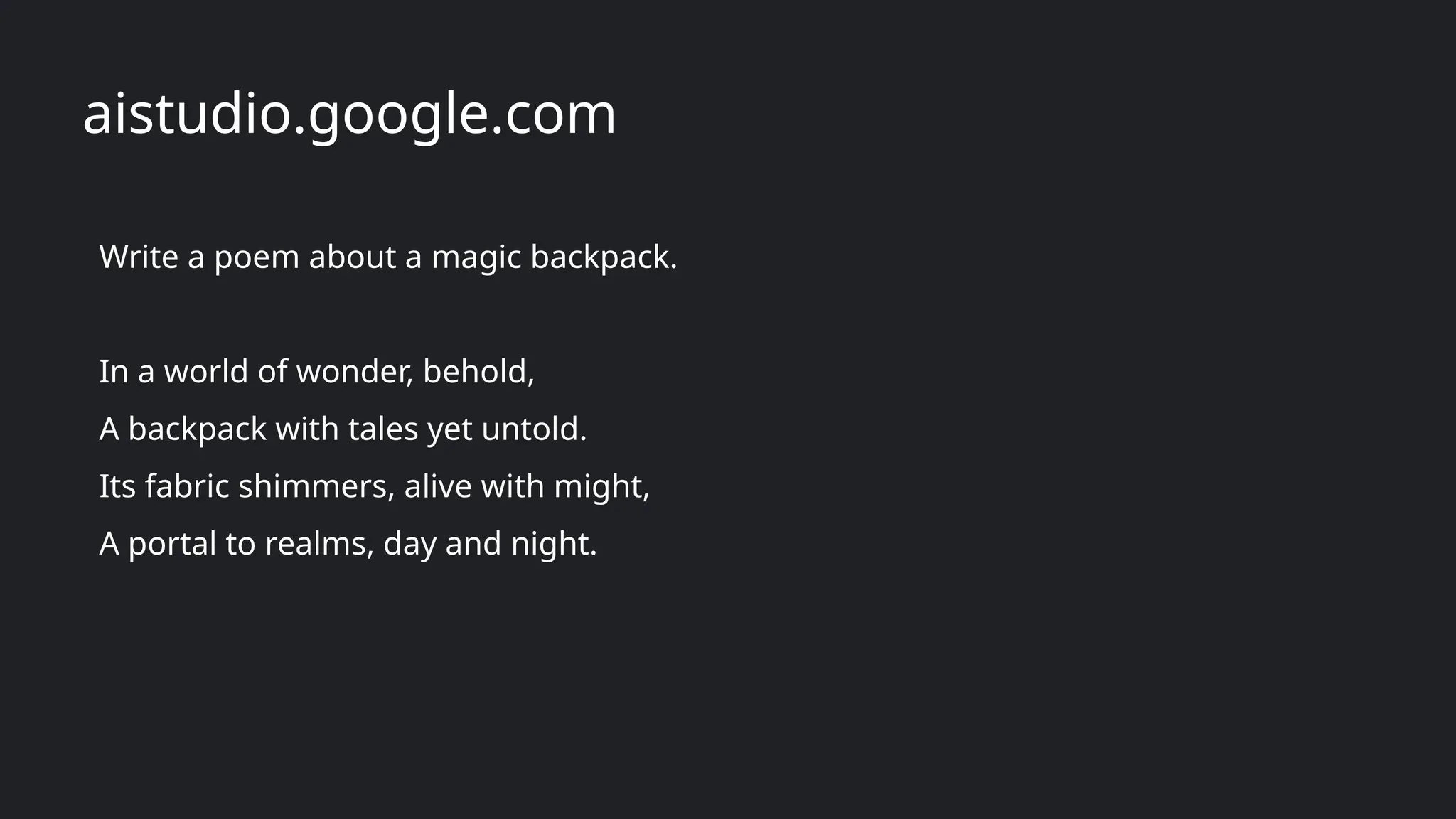 Write a poem about a magic backpack.
In a world of wonder, behold,
A backpack with tales yet untold.
Its fabric shimmers, alive with might,
A portal to realms, day and night.
aistudio.google.com
 