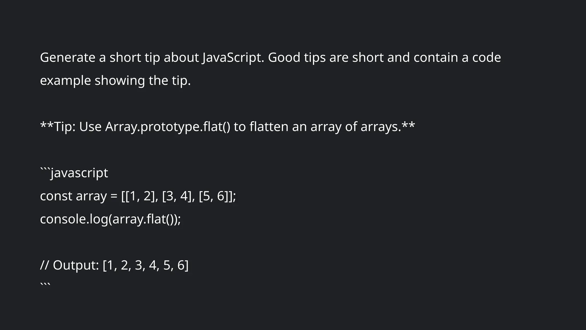 Generate a short tip about JavaScript. Good tips are short and contain a code
example showing the tip.
**Tip: Use Array.prototype.flat() to flatten an array of arrays.**
```javascript
const array = [[1, 2], [3, 4], [5, 6]];
console.log(array.flat());
// Output: [1, 2, 3, 4, 5, 6]
```
 