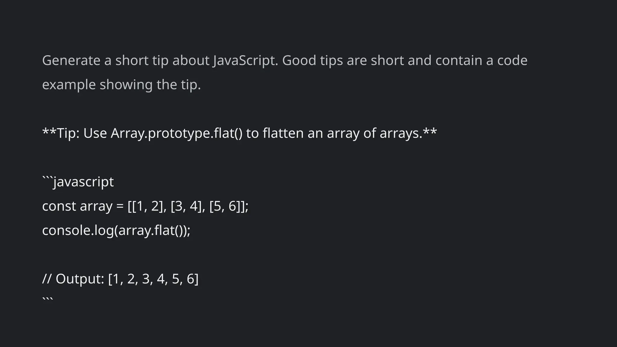 Generate a short tip about JavaScript. Good tips are short and contain a code
example showing the tip.
**Tip: Use Array.prototype.flat() to flatten an array of arrays.**
```javascript
const array = [[1, 2], [3, 4], [5, 6]];
console.log(array.flat());
// Output: [1, 2, 3, 4, 5, 6]
```
 