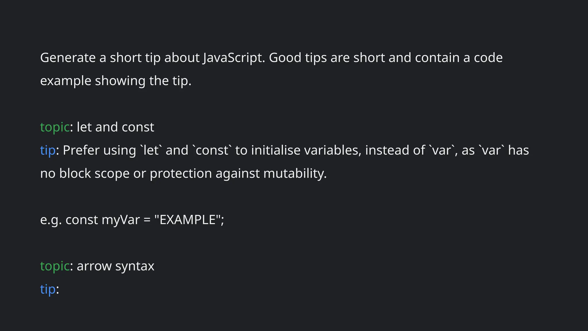 Generate a short tip about JavaScript. Good tips are short and contain a code
example showing the tip.
topic: let and const
tip: Prefer using `let` and `const` to initialise variables, instead of `var`, as `var` has
no block scope or protection against mutability.
e.g. const myVar = "EXAMPLE";
topic: arrow syntax
tip:
 