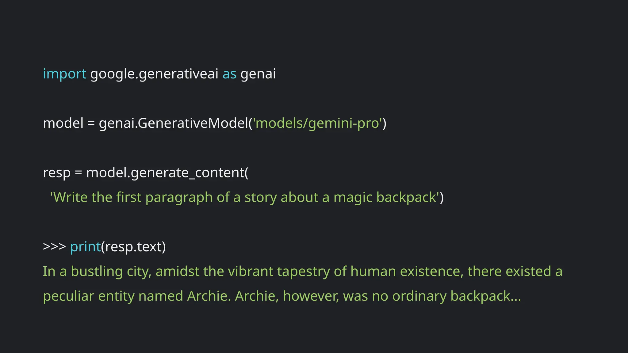 import google.generativeai as genai
model = genai.GenerativeModel('models/gemini-pro')
resp = model.generate_content(
'Write the first paragraph of a story about a magic backpack')
>>> print(resp.text)
In a bustling city, amidst the vibrant tapestry of human existence, there existed a
peculiar entity named Archie. Archie, however, was no ordinary backpack...
 