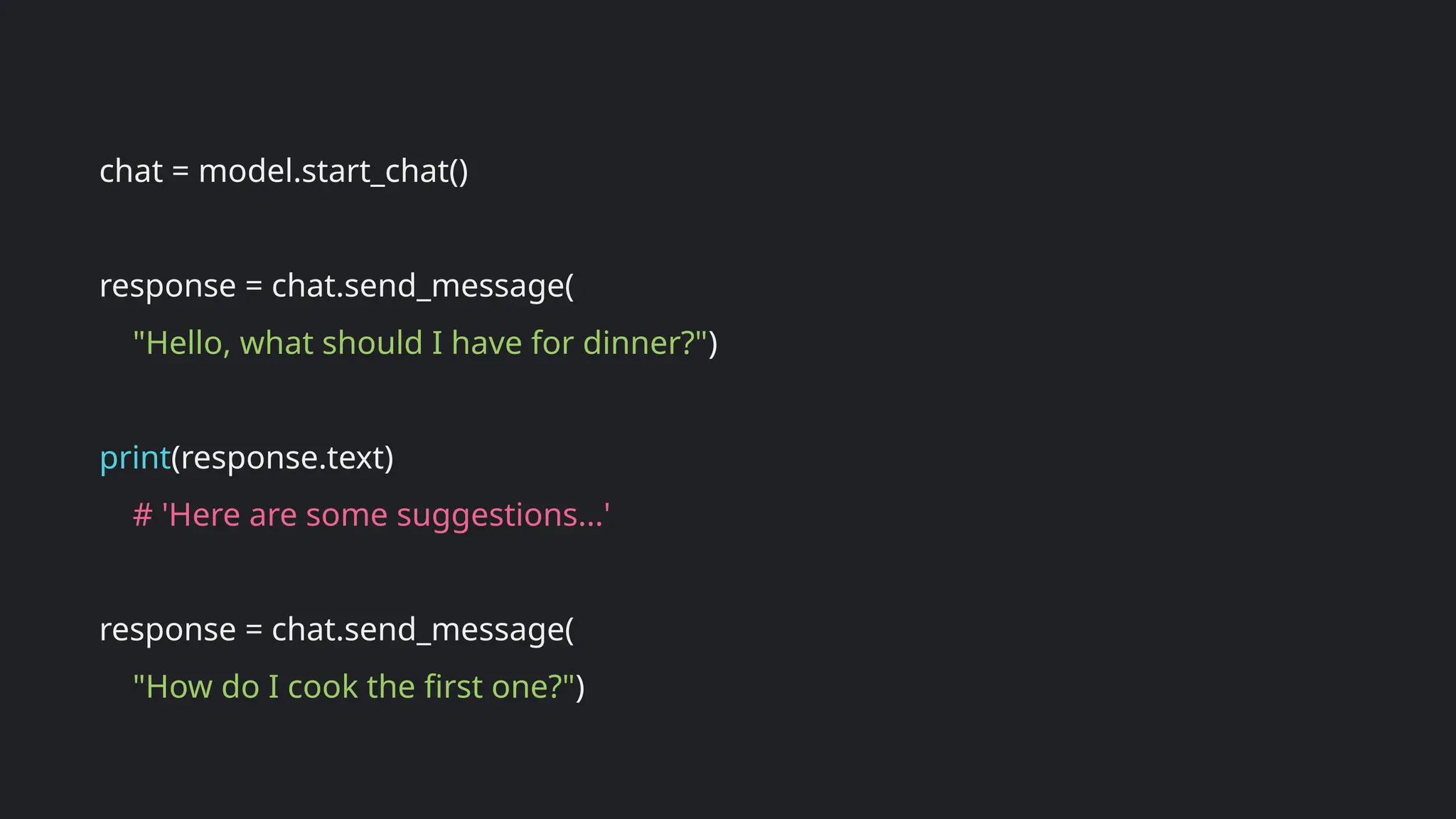 chat = model.start_chat()
response = chat.send_message(
"Hello, what should I have for dinner?")
print(response.text)
# 'Here are some suggestions...'
response = chat.send_message(
"How do I cook the first one?")
 