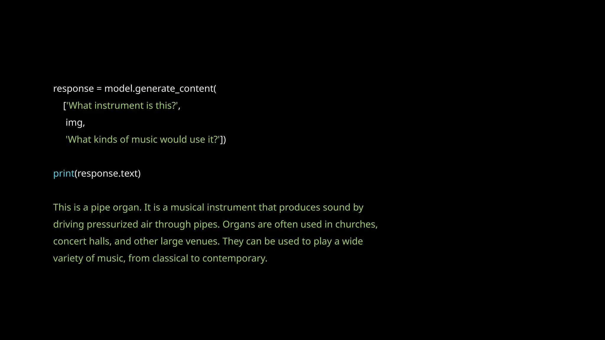 response = model.generate_content(
['What instrument is this?',
img,
'What kinds of music would use it?'])
print(response.text)
This is a pipe organ. It is a musical instrument that produces sound by
driving pressurized air through pipes. Organs are often used in churches,
concert halls, and other large venues. They can be used to play a wide
variety of music, from classical to contemporary.
 