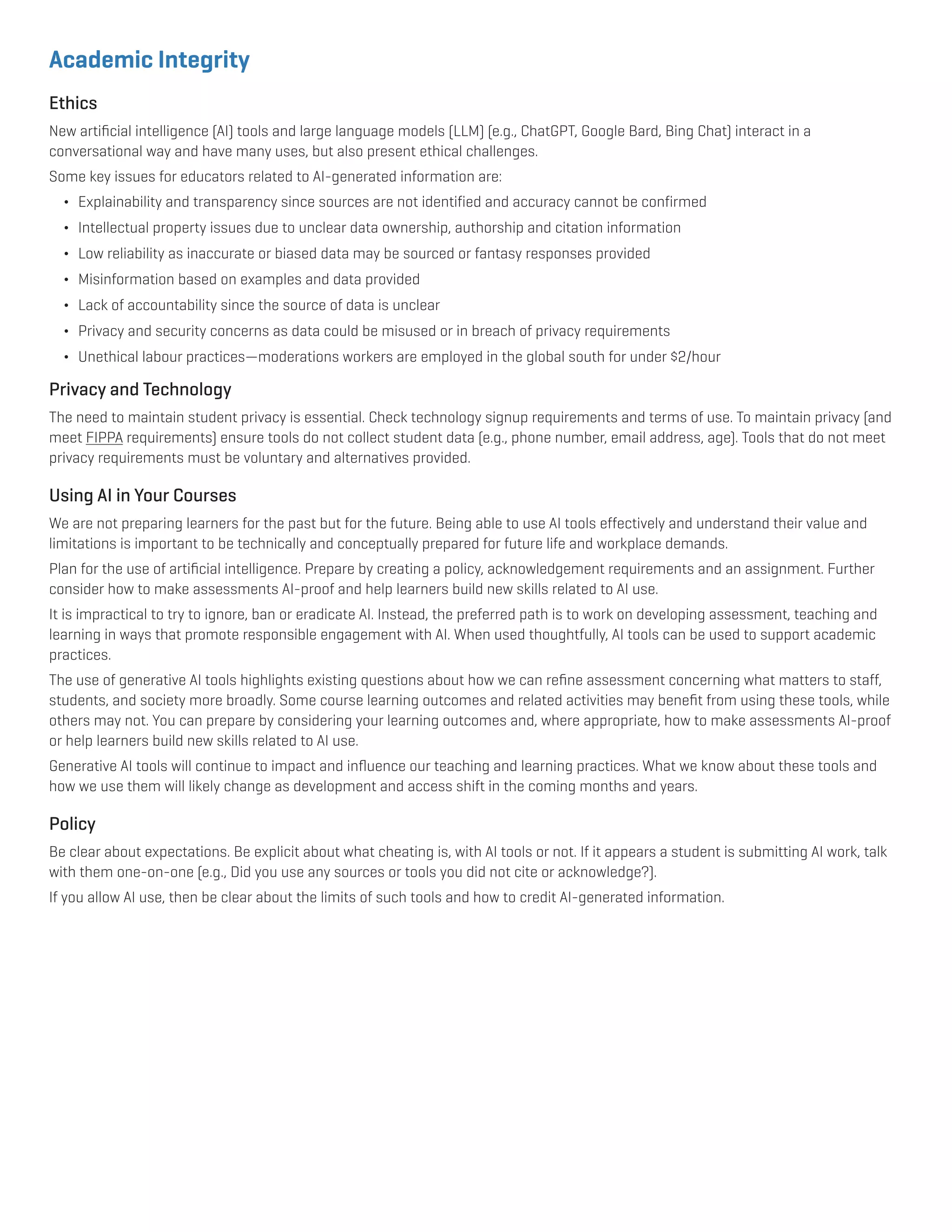 Academic Integrity
Ethics
New artificial intelligence (AI) tools and large language models (LLM) (e.g., ChatGPT, Google Bard, Bing Chat) interact in a
conversational way and have many uses, but also present ethical challenges.
Some key issues for educators related to AI-generated information are:
¬ Explainability and transparency since sources are not identified and accuracy cannot be confirmed
¬ Intellectual property issues due to unclear data ownership, authorship and citation information
¬ Low reliability as inaccurate or biased data may be sourced or fantasy responses provided
¬ Misinformation based on examples and data provided
¬ Lack of accountability since the source of data is unclear
¬ Privacy and security concerns as data could be misused or in breach of privacy requirements
¬ Unethical labour practices—moderations workers are employed in the global south for under $2/hour
Privacy and Technology
The need to maintain student privacy is essential. Check technology signup requirements and terms of use. To maintain privacy (and
meet FIPPA requirements) ensure tools do not collect student data (e.g., phone number, email address, age). Tools that do not meet
privacy requirements must be voluntary and alternatives provided.
Using AI in Your Courses
We are not preparing learners for the past but for the future. Being able to use AI tools effectively and understand their value and
limitations is important to be technically and conceptually prepared for future life and workplace demands.
Plan for the use of artificial intelligence. Prepare by creating a policy, acknowledgement requirements and an assignment. Further
consider how to make assessments AI-proof and help learners build new skills related to AI use.
It is impractical to try to ignore, ban or eradicate AI. Instead, the preferred path is to work on developing assessment, teaching and
learning in ways that promote responsible engagement with AI. When used thoughtfully, AI tools can be used to support academic
practices.
The use of generative AI tools highlights existing questions about how we can refine assessment concerning what matters to staff,
students, and society more broadly. Some course learning outcomes and related activities may benefit from using these tools, while
others may not. You can prepare by considering your learning outcomes and, where appropriate, how to make assessments AI-proof
or help learners build new skills related to AI use.
Generative AI tools will continue to impact and influence our teaching and learning practices. What we know about these tools and
how we use them will likely change as development and access shift in the coming months and years.
Policy
Be clear about expectations. Be explicit about what cheating is, with AI tools or not. If it appears a student is submitting AI work, talk
with them one-on-one (e.g., Did you use any sources or tools you did not cite or acknowledge?).
If you allow AI use, then be clear about the limits of such tools and how to credit AI-generated information.
 