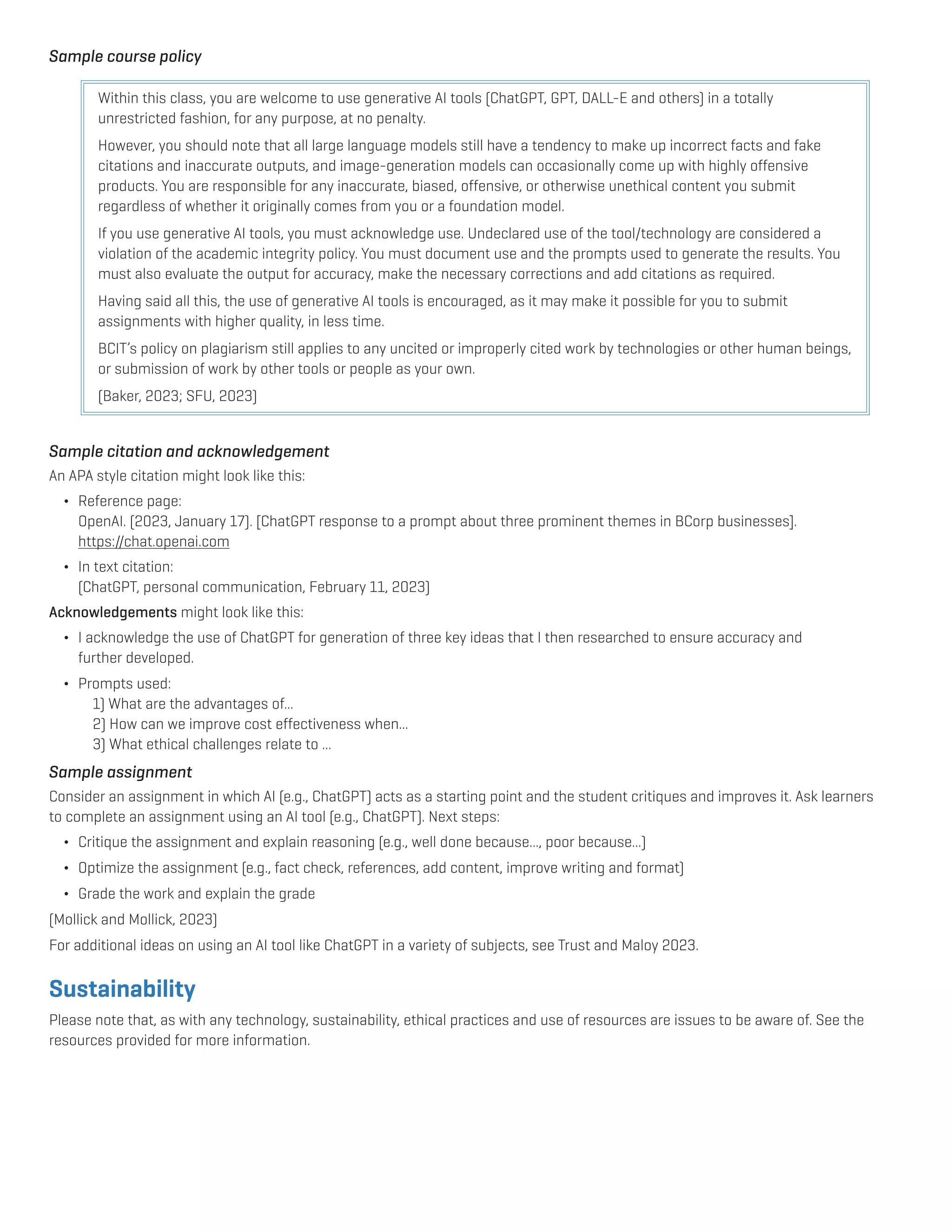 Sample course policy
Within this class, you are welcome to use generative AI tools (ChatGPT, GPT, DALL-E and others) in a totally
unrestricted fashion, for any purpose, at no penalty.
However, you should note that all large language models still have a tendency to make up incorrect facts and fake
citations and inaccurate outputs, and image-generation models can occasionally come up with highly offensive
products. You are responsible for any inaccurate, biased, offensive, or otherwise unethical content you submit
regardless of whether it originally comes from you or a foundation model.
If you use generative AI tools, you must acknowledge use. Undeclared use of the tool/technology are considered a
violation of the academic integrity policy. You must document use and the prompts used to generate the results. You
must also evaluate the output for accuracy, make the necessary corrections and add citations as required.
Having said all this, the use of generative AI tools is encouraged, as it may make it possible for you to submit
assignments with higher quality, in less time.
BCIT’s policy on plagiarism still applies to any uncited or improperly cited work by technologies or other human beings,
or submission of work by other tools or people as your own.
(Baker, 2023; SFU, 2023)
Sample citation and acknowledgement
An APA style citation might look like this:
¬ Reference page:
		 OpenAI. (2023, January 17). [ChatGPT response to a prompt about three prominent themes in BCorp businesses].
		https://chat.openai.com
¬ In text citation:
		 (ChatGPT, personal communication, February 11, 2023)
Acknowledgements might look like this:
¬ I acknowledge the use of ChatGPT for generation of three key ideas that I then researched to ensure accuracy and
		further developed.
¬ Prompts used:
			 1) What are the advantages of...
			 2) How can we improve cost effectiveness when...
			 3) What ethical challenges relate to ...
Sample assignment
Consider an assignment in which AI (e.g., ChatGPT) acts as a starting point and the student critiques and improves it. Ask learners 		
to complete an assignment using an AI tool (e.g., ChatGPT). Next steps:
¬ Critique the assignment and explain reasoning (e.g., well done because..., poor because...)
¬ Optimize the assignment (e.g., fact check, references, add content, improve writing and format)
¬ Grade the work and explain the grade
(Mollick and Mollick, 2023)
For additional ideas on using an AI tool like ChatGPT in a variety of subjects, see Trust and Maloy 2023.
Sustainability
Please note that, as with any technology, sustainability, ethical practices and use of resources are issues to be aware of. See the
resources provided for more information.
 