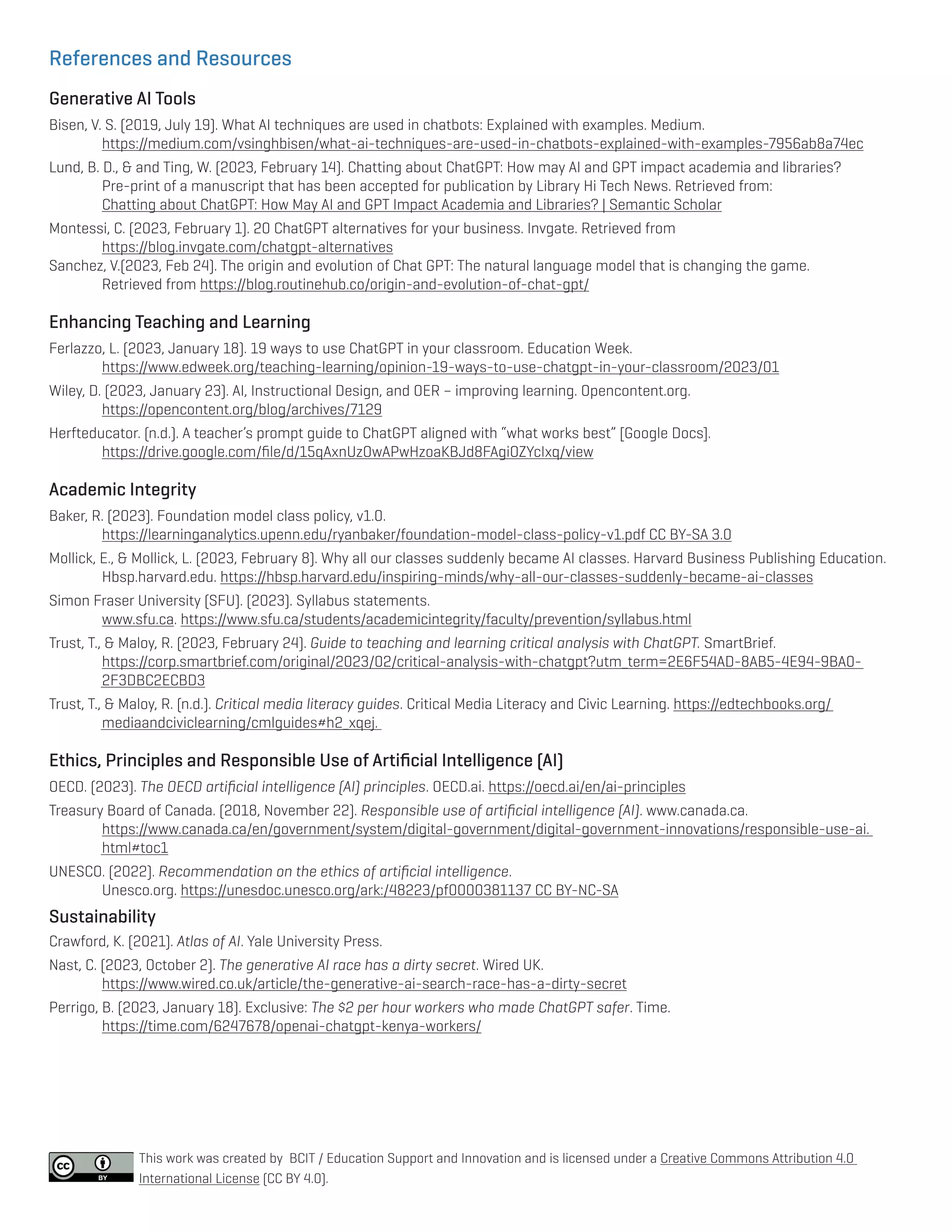 References and Resources
Generative AI Tools
Bisen, V. S. (2019, July 19). What AI techniques are used in chatbots: Explained with examples. Medium.
https://medium.com/vsinghbisen/what-ai-techniques-are-used-in-chatbots-explained-with-examples-7956ab8a74ec
Lund, B. D., & and Ting, W. (2023, February 14). Chatting about ChatGPT: How may AI and GPT impact academia and libraries?
Pre-print of a manuscript that has been accepted for publication by Library Hi Tech News. Retrieved from:
Chatting about ChatGPT: How May AI and GPT Impact Academia and Libraries? | Semantic Scholar
Montessi, C. (2023, February 1). 20 ChatGPT alternatives for your business. Invgate. Retrieved from
https://blog.invgate.com/chatgpt-alternatives
Sanchez, V.(2023, Feb 24). The origin and evolution of Chat GPT: The natural language model that is changing the game.
Retrieved from https://blog.routinehub.co/origin-and-evolution-of-chat-gpt/
Enhancing Teaching and Learning
Ferlazzo, L. (2023, January 18). 19 ways to use ChatGPT in your classroom. Education Week.
https://www.edweek.org/teaching-learning/opinion-19-ways-to-use-chatgpt-in-your-classroom/2023/01
Wiley, D. (2023, January 23). AI, Instructional Design, and OER – improving learning. Opencontent.org.
https://opencontent.org/blog/archives/7129
Herfteducator. (n.d.). A teacher’s prompt guide to ChatGPT aligned with “what works best” [Google Docs].
https://drive.google.com/file/d/15qAxnUzOwAPwHzoaKBJd8FAgiOZYcIxq/view
Academic Integrity
Baker, R. (2023). Foundation model class policy, v1.0.
https://learninganalytics.upenn.edu/ryanbaker/foundation-model-class-policy-v1.pdf CC BY-SA 3.0
Mollick, E., & Mollick, L. (2023, February 8). Why all our classes suddenly became AI classes. Harvard Business Publishing Education.
Hbsp.harvard.edu. https://hbsp.harvard.edu/inspiring-minds/why-all-our-classes-suddenly-became-ai-classes
Simon Fraser University (SFU). (2023). Syllabus statements.
www.sfu.ca. https://www.sfu.ca/students/academicintegrity/faculty/prevention/syllabus.html
Trust, T., & Maloy, R. (2023, February 24). Guide to teaching and learning critical analysis with ChatGPT. SmartBrief.
https://corp.smartbrief.com/original/2023/02/critical-analysis-with-chatgpt?utm_term=2E6F54AD-8AB5-4E94-9BA0-		
2F3DBC2ECBD3
Trust, T., & Maloy, R. (n.d.). Critical media literacy guides. Critical Media Literacy and Civic Learning. https://edtechbooks.org/			
mediaandciviclearning/cmlguides#h2_xqej.
Ethics, Principles and Responsible Use of Artificial Intelligence (AI)
OECD. (2023). The OECD artificial intelligence (AI) principles. OECD.ai. https://oecd.ai/en/ai-principles
Treasury Board of Canada. (2018, November 22). Responsible use of artificial intelligence (AI). www.canada.ca.
https://www.canada.ca/en/government/system/digital-government/digital-government-innovations/responsible-use-ai.		
html#toc1
UNESCO. (2022). Recommendation on the ethics of artificial intelligence.
Unesco.org. https://unesdoc.unesco.org/ark:/48223/pf0000381137 CC BY-NC-SA
Sustainability
Crawford, K. (2021). Atlas of AI. Yale University Press.
Nast, C. (2023, October 2). The generative AI race has a dirty secret. Wired UK.
https://www.wired.co.uk/article/the-generative-ai-search-race-has-a-dirty-secret
Perrigo, B. (2023, January 18). Exclusive: The $2 per hour workers who made ChatGPT safer. Time.
https://time.com/6247678/openai-chatgpt-kenya-workers/
This work was created by BCIT / Education Support and Innovation and is licensed under a Creative Commons Attribution 4.0
International License (CC BY 4.0).
 
