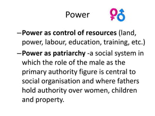Power
–Power as control of resources (land,
 power, labour, education, training, etc.)
–Power as patriarchy -a social system in
 which the role of the male as the
 primary authority figure is central to
 social organisation and where fathers
 hold authority over women, children
 and property.
 