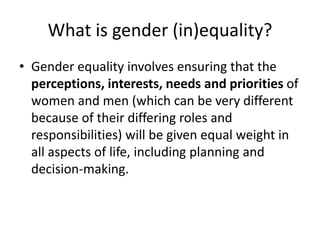 What is gender (in)equality?
• Gender equality involves ensuring that the
  perceptions, interests, needs and priorities of
  women and men (which can be very different
  because of their differing roles and
  responsibilities) will be given equal weight in
  all aspects of life, including planning and
  decision-making.
 