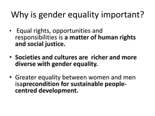 Why is gender equality important?
• Equal rights, opportunities and
  responsibilities is a matter of human rights
  and social justice.
• Societies and cultures are richer and more
  diverse with gender equality.
• Greater equality between women and men
  isaprecondition for sustainable people-
  centred development.
 